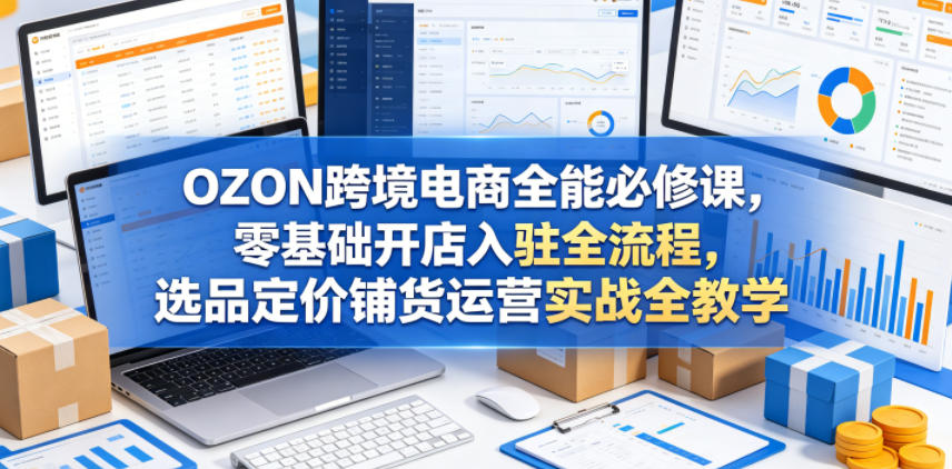 OZON跨境电商全能必修课，零基础开店入驻全流程，选品定价铺货运营实战全教学-爱尚网赚