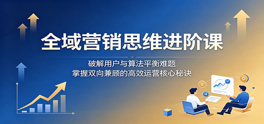 全域营销思维进阶课：破解用户与算法平衡难题，掌握双向兼顾的高效运营核心秘诀-爱尚网赚