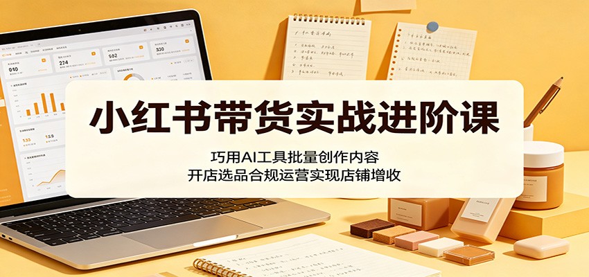 小红书带货实战进阶课：巧用AI工具批量创作内容，开店选品合规运营实现店铺增收-爱尚网赚