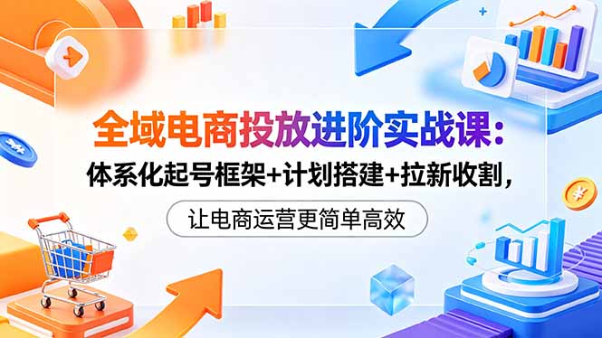 全域电商投放进阶实战课：体系化起号框架+计划搭建+拉新收割，让电商运营更简单高效-爱尚网赚