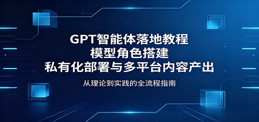 GPT智能体落地教程：模型角色搭建，私有化部署与多平台内容产出-爱尚网赚