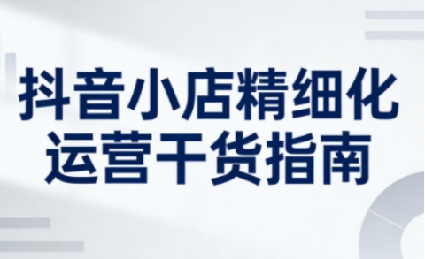 抖音小店精细化运营干货指南新版，助力商家系统提升店铺运营能力(更新26年5月)-爱尚网赚