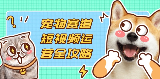 （14345期）宠物赛道短视频运营全攻略，选品拍摄剪辑实操，实现流量到收益转化-爱尚网赚