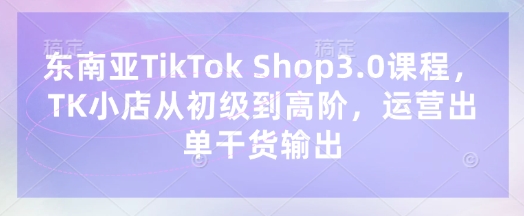 东南亚TikTok Shop3.0课程，TK小店​从初级到高阶，运营出单干货输出-爱尚网赚